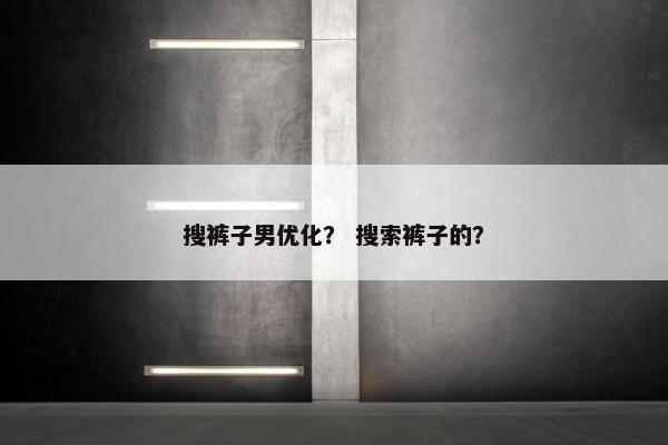 搜裤子男优化？ 搜索裤子的？