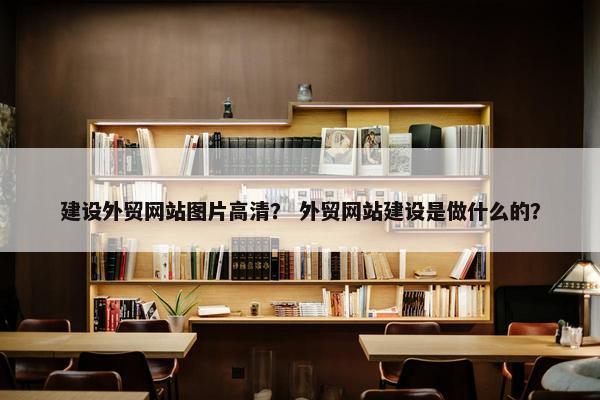 建设外贸网站图片高清？ 外贸网站建设是做什么的？