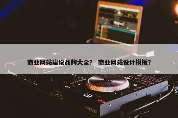 商业网站建设品牌大全？ 商业网站设计模板？