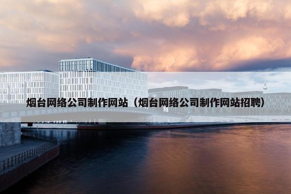 烟台网络公司制作网站（烟台网络公司制作网站招聘）