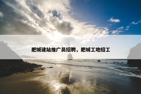 肥城建站推广员招聘，肥城工地招工