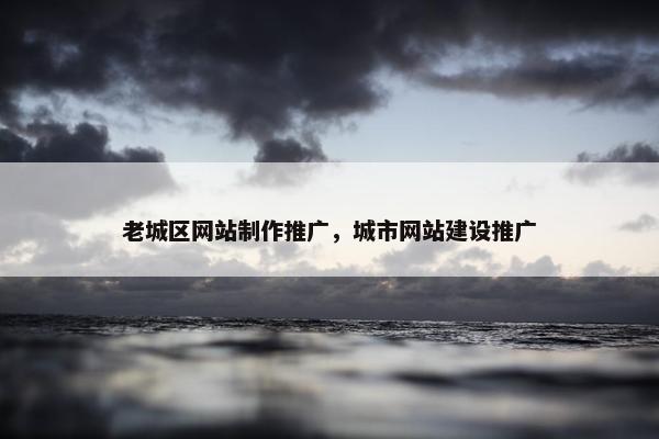 老城区网站制作推广，城市网站建设推广