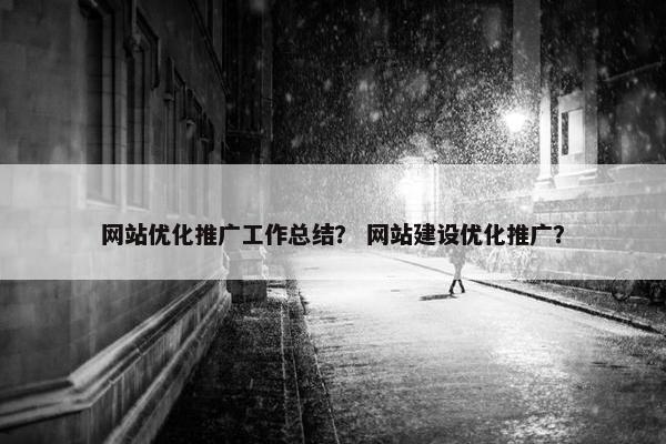 网站优化推广工作总结？ 网站建设优化推广？