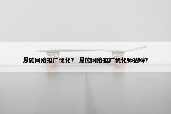 恩施网络推广优化？ 恩施网络推广优化师招聘？