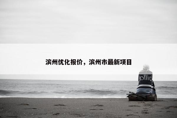 滨州优化报价，滨州市最新项目