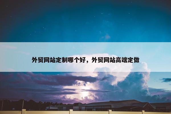 外贸网站定制哪个好，外贸网站高端定做