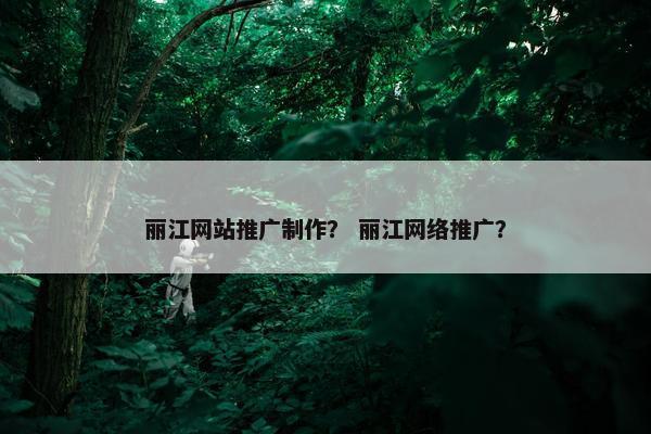 丽江网站推广制作？ 丽江网络推广？