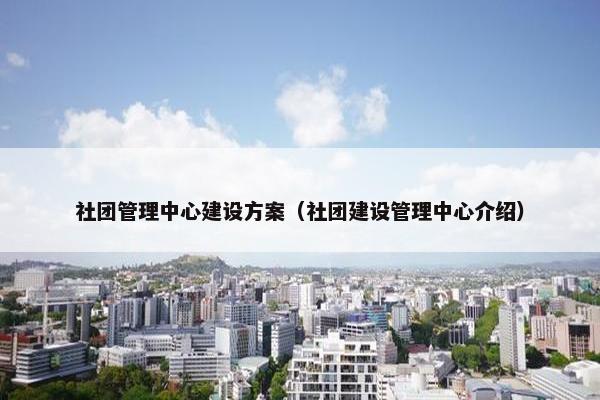 社团管理中心建设方案（社团建设管理中心介绍）