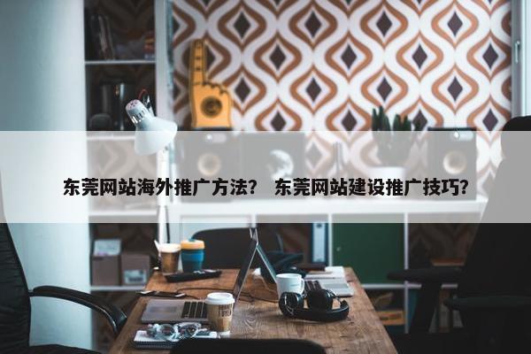 东莞网站海外推广方法？ 东莞网站建设推广技巧？