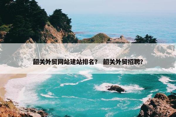 韶关外贸网站建站排名？ 韶关外贸招聘？