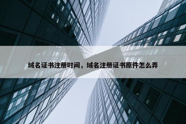 域名证书注册时间，域名注册证书原件怎么弄
