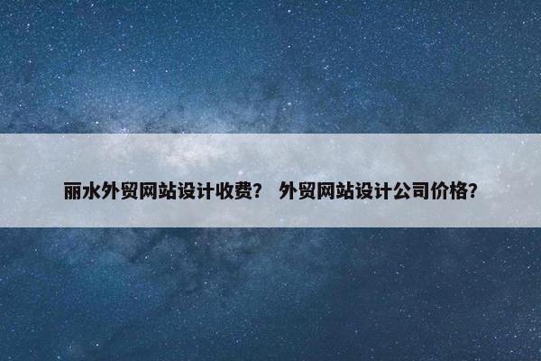 丽水外贸网站设计收费？ 外贸网站设计公司价格？