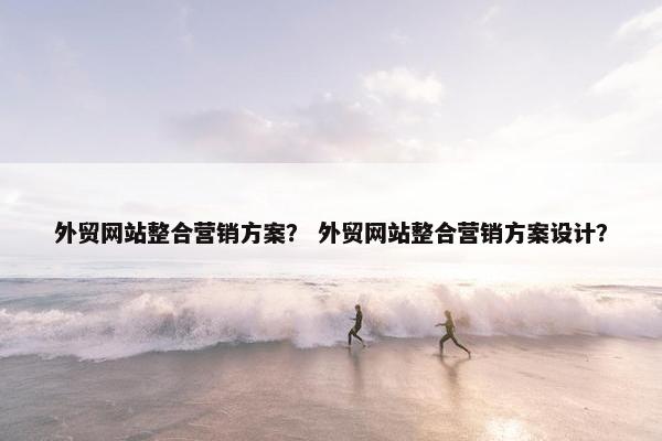 外贸网站整合营销方案？ 外贸网站整合营销方案设计？
