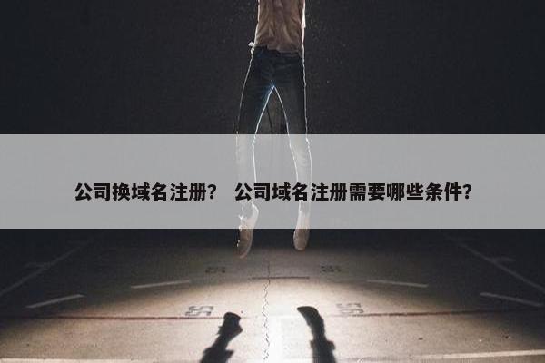 公司换域名注册？ 公司域名注册需要哪些条件？