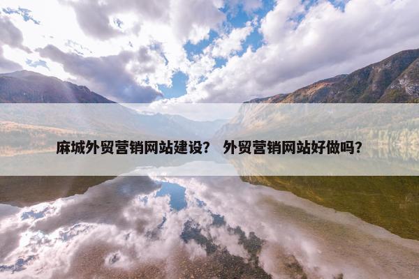 麻城外贸营销网站建设？ 外贸营销网站好做吗？