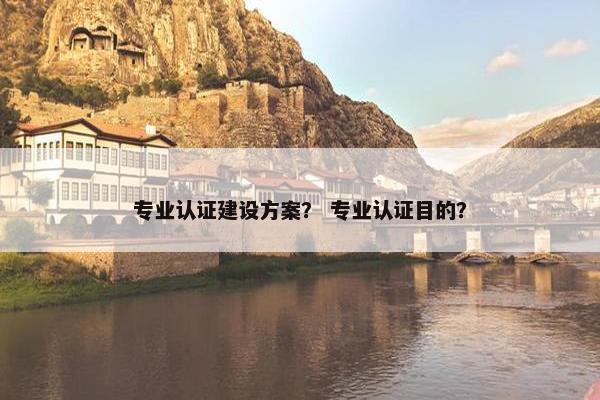 专业认证建设方案？ 专业认证目的？