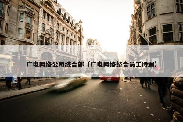 广电网络公司综合部（广电网络整合员工待遇）
