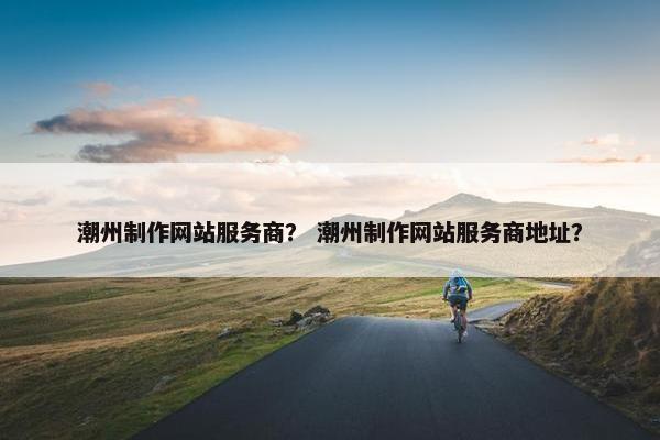 潮州制作网站服务商？ 潮州制作网站服务商地址？