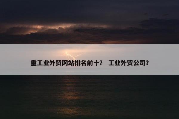 重工业外贸网站排名前十？ 工业外贸公司？