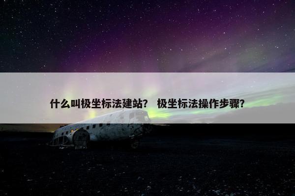 什么叫极坐标法建站？ 极坐标法操作步骤？