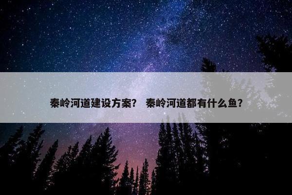 秦岭河道建设方案？ 秦岭河道都有什么鱼？