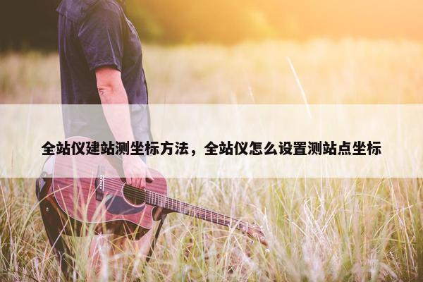 全站仪建站测坐标方法，全站仪怎么设置测站点坐标