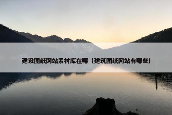 建设图纸网站素材库在哪（建筑图纸网站有哪些）