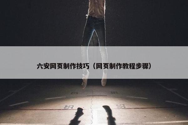 六安网页制作技巧（网页制作教程步骤）
