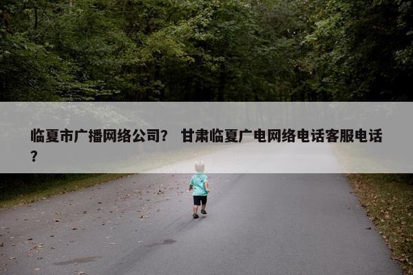 临夏市广播网络公司？ 甘肃临夏广电网络电话客服电话？