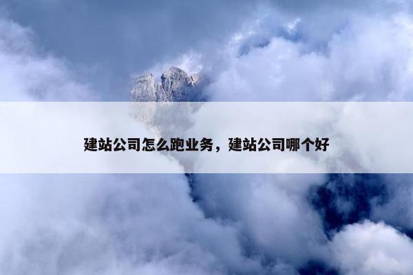 建站公司怎么跑业务，建站公司哪个好