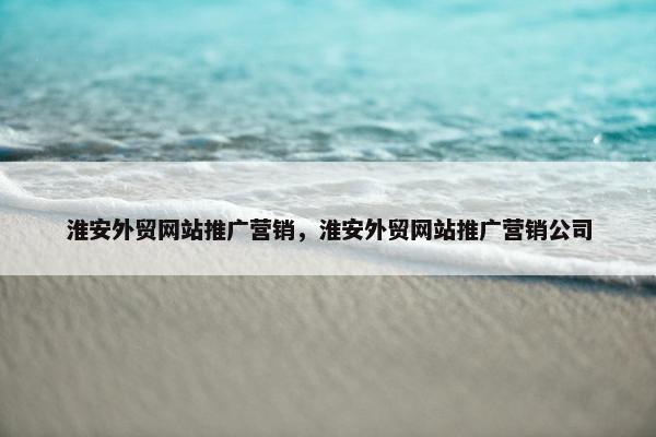 淮安外贸网站推广营销，淮安外贸网站推广营销公司