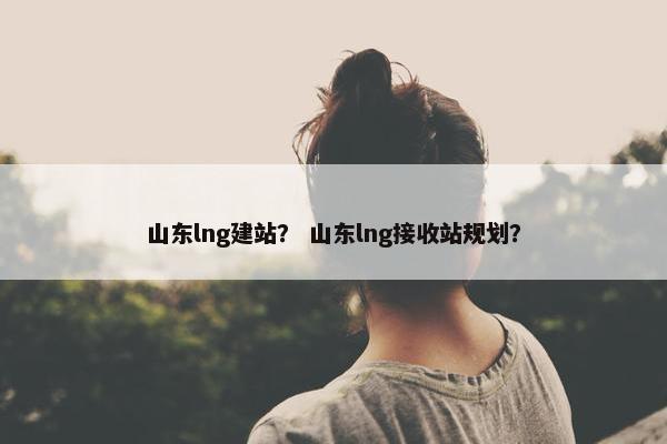 山东lng建站？ 山东lng接收站规划？