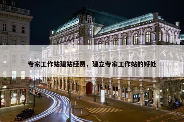 专家工作站建站经费，建立专家工作站的好处