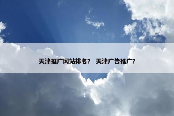 天津推广网站排名？ 天津广告推广？