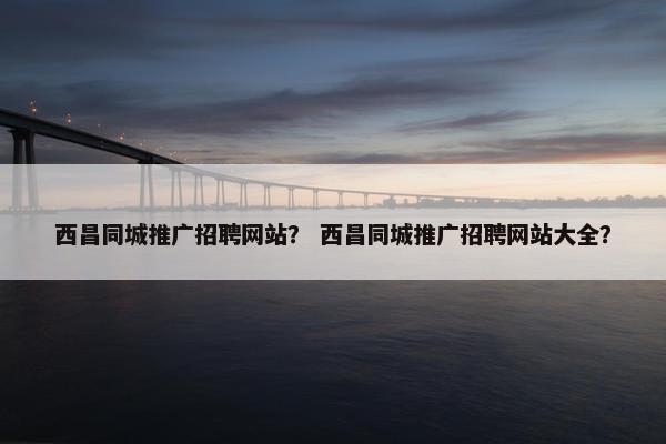 西昌同城推广招聘网站？ 西昌同城推广招聘网站大全？