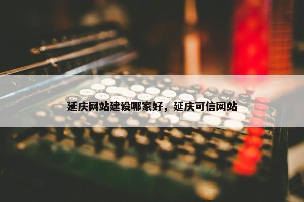 延庆网站建设哪家好，延庆可信网站