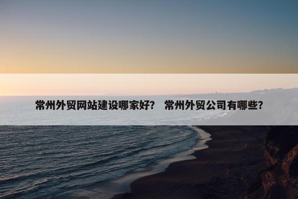 常州外贸网站建设哪家好？ 常州外贸公司有哪些？