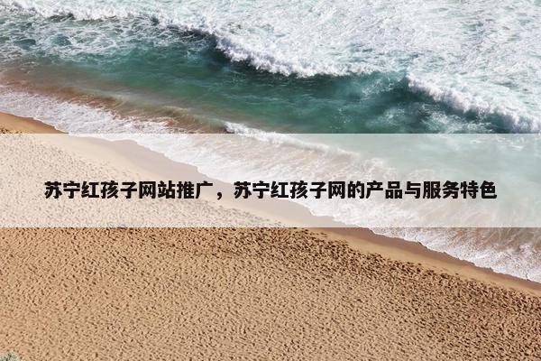 苏宁红孩子网站推广，苏宁红孩子网的产品与服务特色