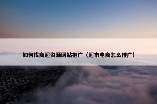 如何找商超资源网站推广（超市电商怎么推广）