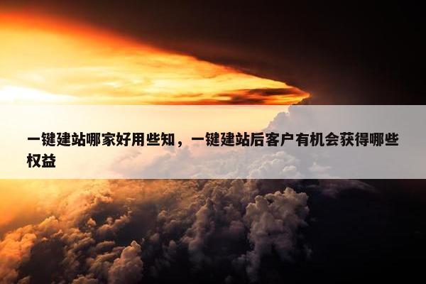 一键建站哪家好用些知，一键建站后客户有机会获得哪些权益
