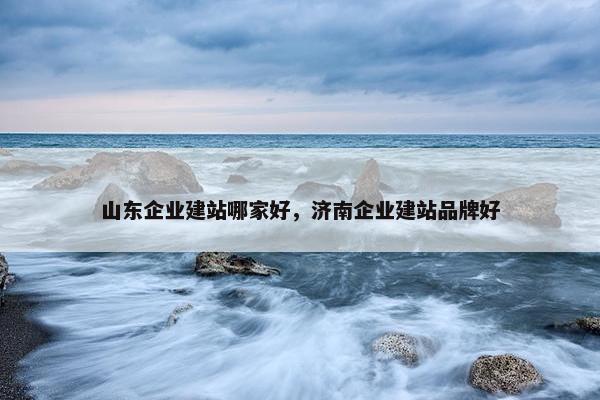 山东企业建站哪家好，济南企业建站品牌好