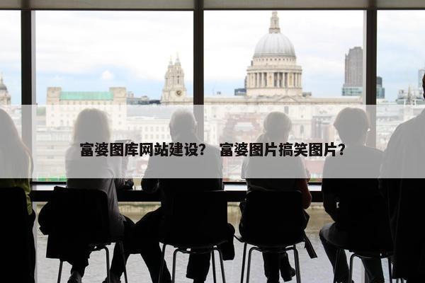富婆图库网站建设？ 富婆图片搞笑图片？