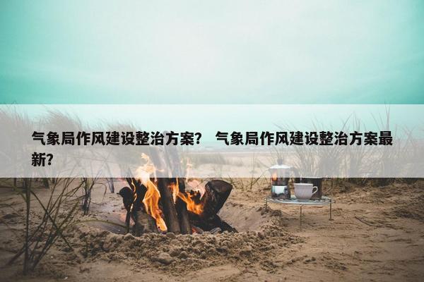气象局作风建设整治方案？ 气象局作风建设整治方案最新？