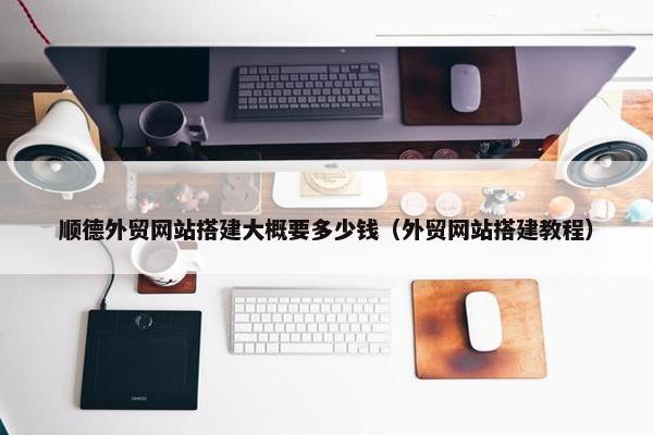 顺德外贸网站搭建大概要多少钱（外贸网站搭建教程）