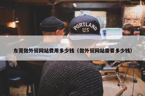 东莞做外贸网站费用多少钱（做外贸网站需要多少钱）