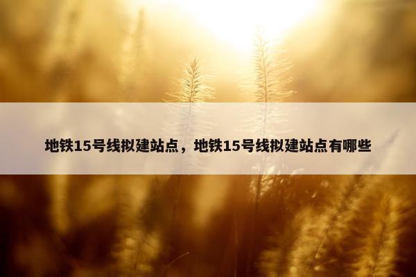 地铁15号线拟建站点，地铁15号线拟建站点有哪些
