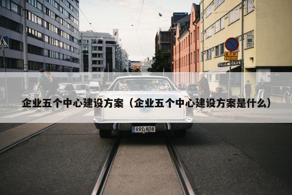 企业五个中心建设方案（企业五个中心建设方案是什么）