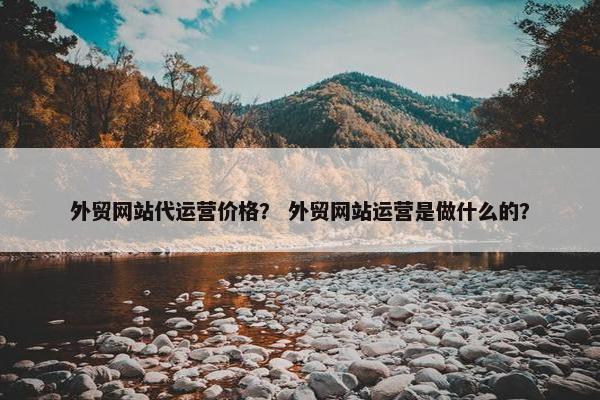 外贸网站代运营价格？ 外贸网站运营是做什么的？