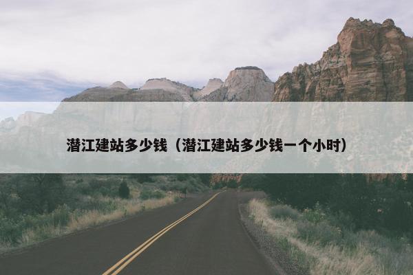 潜江建站多少钱（潜江建站多少钱一个小时）