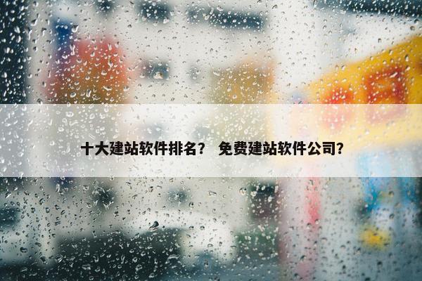 十大建站软件排名？ 免费建站软件公司？
